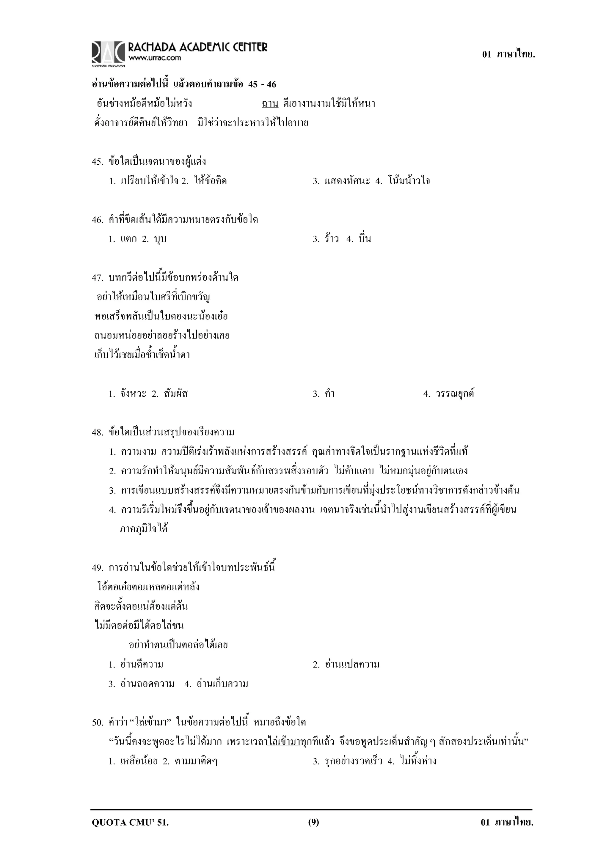01 ภาษาไทย.

อานขอความตอไปน้ี แลวตอบคาถามขอ 45 - 46
                           ํ      
 อันชางหมอตีหมอไมหวัง                 ฉาน ตีเอางานงามใชมิใหหนา
ดั่งอาจารยตีศิษยใหวิทยา มิใชวาจะประหารใหไปอบาย

45. ขอใดเปนเจตนาของผูแตง
    1. เปรียบใหเขาใจ 2. ใหขอคด
                             ิ                        3. แสดงทัศนะ 4. โนมนาวใจ

46. คําที่ขีดเสนใตมีความหมายตรงกับขอใด
    1. แตก 2. บบ   ุ                                    3. ราว 4. บิ่น

47. บทกวีตอไปนี้มีขอบกพรองดานใด
  อยาใหเหมือนใบศรีที่เบิกขวัญ
 พอเสร็จพลันเปนใบตองนะนองเอย
 ถนอมหนอยอยาลอยรางไปอยางเคย
 เก็บไวเชยเมื่อช้ําเช็ดน้ําตา

    1. จังหวะ 2. สัมผัส                                 3. คา
                                                            ํ                        4. วรรณยุกต

48. ขอใดเปนสวนสรุปของเรียงความ
    1. ความงาม ความปติเรงเราพลังแหงการสรางสรรค คุณคาทางจิตใจเปนรากฐานแหงชีวิตที่แท
    2. ความรักทําใหมนุษยมีความสัมพันธกับสรรพสิ่งรอบตัว ไมคับแคบ ไมหมกมุนอยูกับตนเอง
    3. การเขียนแบบสรางสรรคจึงมีความหมายตรงกันขามกับการเขียนที่มุงประโยชนทางวิชาการดังกลาวขางตน
    4. ความริเริ่มใหมจึงขึ้นอยูกับเจตนาของเจาของผลงาน เจตนาจริงเชนนี้นําไปสูงานเขียนสรางสรรคที่ผูเขียน
       ภาคภูมิใจได

49. การอานในขอใดชวยใหเขาใจบทประพันธนี้
 โอตอเอยตอแหลตอแตหลัง
 คิดจะตั้งตอแนตองแตตน
 ไมมีตอตอมีไตตอไลชน
           อยาทําตนเปนตอลอไตเลย
     1. อานตีความ                                      2. อานแปลความ
     3. อานถอดความ 4. อานเก็บความ

50. คําวา “ไลเขามา” ในขอความตอไปนี้ หมายถึงขอใด
    “วันนี้คงจะพูดอะไรไมไดมาก เพราะเวลาไลเขามาทุกทีแลว จึงขอพูดประเด็นสําคัญ ๆ สักสองประเด็นเทานั้น”
    1. เหลือนอย 2. ตามมาติดๆ                         3. รุกอยางรวดเร็ว 4. ไมทิ้งหาง



QUOTA CMU’ 51.                                         (9)                                          01 ภาษาไทย.
 