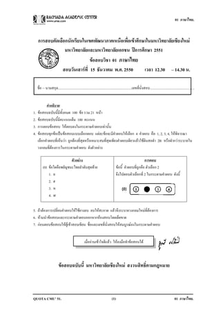 01 ภาษาไทย.



     การสอบคัดเลือกนักเรียนในเขตพัฒนาภาคเหนือเพื่อเขาศึกษาในมหาวิทยาลัยเชียงใหม
                  มหาวทยาลยและมหาวทยาลยเอกชน ปการศกษา 2551
                       ิ ั           ิ ั              ึ
                                           ขอสอบวิชา 01 ภาษาไทย
                              สอบวนเสารท่ี 15 ธนวาคม พ.ศ. 2550
                                  ั            ั                                                                 เวลา 12.30 – 14.30 น.

     ชื่อ – นามสกุล...................................................................................เลขที่นั่งสอบ..................................................


           คาอธบาย
             ํ ิ
1.   ขอสอบฉบับนี้มีทั้งหมด 100 ขอ รวม 21 หนา
2.   ขอสอบฉบับนี้มีคะแนนเต็ม 100 คะแนน
3.   การตอบขอสอบ ใหตอบลงในกระดาษคําตอบเทานั้น
4.   ขอสอบทุกขอเปนขอสอบแบบเลือกตอบ แตละขอจะมีคําตอบใหเลือก 4 คําตอบ คือ 1, 2, 3, 4, ใหพิจารณา
     เลือกคําตอบที่เห็นวา ถูกตองที่สุดหรือเหมาะสมที่สุดเพียงคําตอบเดียวแลวใชดินสอดํา 2B หรือดํากวาระบายใน
     วงกลมที่ตองการในกระดาษคําตอบ ดังตัวอยาง

                            ตวอยาง
                             ั                                                                             การตอบ
          (0) ขอใดคือพยัญชนะไทยลําดับสุดทาย                                         ขอนี้ คําตอบที่ถูกคือ ตัวเลือก 2
              1. อ                                                                    จึงไปตอบตัวเลือกที่ 2 ในกระดาษคําตอบ ดังนี้
              2. ฮ
              3. ห
              4. ฬ

5. ถาตองการเปลี่ยนคําตอบใหใชยางลบ ลบใหสะอาด แลวจึงระบายวงกลมใหมที่ตองการ
6. หามนําขอสอบและกระดาษคําตอบออกจากหองสอบโดยเด็ดขาด
7. กอนตอบขอสอบใหผูเขาสอบเขียน ชื่อและเลขที่นั่งสอบใหสมบูรณลงในกระดาษคําตอบ


                                                    เมื่ออานเขาใจดีแลว ใหลงมือทําขอสอบได



                          ขอสอบฉบับนี้ มหาวิทยาลัยเชียงใหม สงวนสิทธิ์ตามกฎหมาย



QUOTA CMU’ 51.                                                                  (1)                                                             01 ภาษาไทย.
 