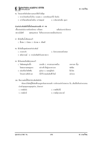 01 ภาษาไทย.

96. โคลงบาทใดกินนัยความหมายไดกวางที่สุด
    1. หวานวิหคเหินเกริ่นรอง ระงมดง 2. นกหกจับแมกไม เรียงรัน
    3. ระวังไพรเพรียกพร่ําพรอง ระวังพฤกษ       4. กาจับกาฝากตน ตุมกา

อานคาประพนธตอไปนแลวตอบคาถามขอ 97 - 98
  ํ        ั     ้ี     ํ    
เสื้อแสงแตงประกวดกันหนักหนา สรอยตา                 บเต็มประดานาฉิบหาย
เพราะมั่งมีศรี     ศุขสนุกสบาย ไมรอนรนขวนขวายเหมือนกอนกาล

97. ขอใดเปนน้ําเสียงของกวี
    1. ชนชม 2. ลําพอง 3. ประชด 4. เสียดสี
        ่ื

98. ขอใดเปนจุดเดนของคําประพันธ
    1. การสรรคํา                                     2. จังหวะกลอนสม่ําเสมอ
    3. พลังอารมณ 4. การเลนสัมผัสในแพรวพราว

99. ขอใดแสดงถึงปณิธานของกวี
    1. ใดผิดเชอญชวยรื้อ           รอนเสีย 2. สารสยามภาคพรอง                  กลกานท นี้ฤา
       ใดชอบกาลเชอญเกลา            กลาวเขา คือคูมาลาสวรรค                   ชอชอย
                                                                                  
    3. เปนสรอยโสภิศพน            อุปรมา 4. จงคงคูกัลปา                      ยืนโยค
       โสรมสรวงศิรธิรางค           เวี่ยไว หายแผนดินฟาไหม                  อยาหาย

100. ขอความตอนี้เปนคําประพันธชนิดใด
         “เดินทางไปตอสูใตแผนฟาบนภูเขาอันตรายรอบตัว เรานักรบแกกรําสงคราม ปง...เสียงปนกองนาเกรงขาม
     นากลัวทุกทุกยามทุกทุกยาน...อันตราย”
     1. กาพยฉบัง                                   2. กาพยขับไม
     3. กาพยยานี                                   4. กาพยสุรางคนางค




QUOTA CMU’ 51.                                     (19)                                       01 ภาษาไทย.
 