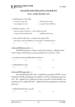 01 ภาษาไทย.

                    ขอสอบคัดเลือกนักเรียนเขาศึกษาตอในมหาวิทยาลัยเชียงใหม
                              วิชา 01 ภาษาไทย ปการศกษา 2551
                                                    ึ

1. ขอใดมีเสียงพยัญชนะควบกล้ํามากที่สุด
   1. ครอบจักรวาล วิกฤตการณ                               2. ปริศนาอักษรไขว คฤหบดี
   3. พระราชกฤษฎีกา พลานามัย                               4. มาตรฐานเครื่องยนต ปริยัติธรรม

2. ขอใดมีเสียงวรรณยุกตครบ 5 เสียง
   1. อุตสาหกรรมเกษตรภายในประเทศ 2. ผลสํารวจทรัพยากรธรรมชาติ
   3. สาเหตุการเกิดโรคหลอดเลือดหัวใจตีบ       4. มูลนิธิวิทยาศาสตรภาคกลาง

3. ในขอความตอไปนี้ คําที่มีความสั้น – ยาวของเสียงสระไมตรงกับรูปสระมีกี่คํา
    “วันเสารตอนเชา แดงจะนําผลไมไปเยี่ยมนาย บานทานอยูริมน้ํา ทางทิศใตของวัดโบราณ”
   1. 3                     2. 4                      3. 5                        4. 6

อานขอความตอไปนแลวตอบคาถามขอ 4 – 5
                   ้ี          ํ     
         “ที่พักที่มีพื้นที่จํากัดเชนหองเชา อาจมีปญหาการจัดเก็บหนังสือและนิตยสารตาง ๆ ผูที่อยูอาศัย จึงตองมี
กลวิธีในการจัดมุมอานหนังสือใหเหมาะสม อาจพยายามหามุมที่ถูกใจสําหรับนอนหรือนั่งอาน หนังสือ....”

4. พยางคสุดทายของคําหรือกลุมคําที่ขีดเสนใตมีพยางคตายกี่พยางค
   1. 1                   2. 2                           3. 3                            4. 4

5. คําที่ขีดเสนใตเปนคําประสมกี่คํา
   1. 3                       2. 4                         3. 5                          4. 6

อานขอความตอไปนแลวตอบคาถามขอ 6 - 7
                  ้ี         ํ        
            “พืชตระกูลปอปปซึ่ง เกี่ยวของกับฝน ซึ่งเปน สารเสพติดนั้นมีมากมายหลายพันธุ ดอกปอปปท่ี ประชาชน
                                                                                                     
ทั่วไปรูจักเปนดอกปอปปสีแดงเปนสัญลักษณของทหารผานศึกเปนการระลึกถึงทหารฝายสัมพันธมิตรในสงครามโลก
ครั้งที่ 1 ที่ตอง สูญเสียชวตไปในการรบท่ีทองทุง ทางตอนใตของประเทศเบลเยี่ยม ซึ่งกําลังมีดอกปอปปสีแดง บาน
                           ีิ
สะพรั่งเต็มทองทุง ที่ประเทศญี่ปุนปอปปกําลังเปน วัชพืชที่ทําใหเจาหนาทีสาธารณสุขท่ีดแลเรื่องยาเสพติดตองปวด
                                                                               ่            ู
เศียรเวียนเกลา”

6. คําที่ขีดเสนใตเปนคําซอนเพื่อความหมายกี่คํา
   1. 3                        2. 4                        3. 5                          4. 6




QUOTA CMU’ 51.                                            (2)                                            01 ภาษาไทย.
 