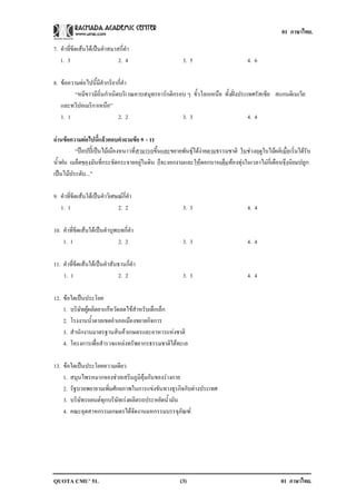 01 ภาษาไทย.

7. คําที่ขีดเสนใตเปนคําสมาสกี่คํา
   1. 3                       2. 4                     3. 5                        4. 6

8. ขอความตอไปนี้มีคํากริยากี่คํา
         “หมีขาวมีถิ่นกําเนิดบริเวณคาบสมุทรอารกติกรอบ ๆ ขั้วโลกเหนือ ทั้งฝงประเทศรัสเซีย สแกนดิเนเวีย
   และทวีปอเมริกาเหนือ”
   1. 1                      2. 2                    3. 3                         4. 4

อานขอความตอไปนแลวตอบคาถามขอ 9 - 11
                 ้ี       ํ     
         “ปอปปเปนไมเมืองหนาวที่สามารถขึ้นและขยายพันธุไดงายตามธรรมชาติ ในชวงฤดูใบไมผลิเมื่อเริ่มไดรับ
น้ําฝน เมล็ดของมันที่กระจัดกระจายอยูในดิน ก็จะงอกงามและใหดอกบานเตมทองทุงในเวลาไมกี่เดือนจึงนิยมปลูก
                                                                        ็
เปนไมประดับ...”

9. คําที่ขีดเสนใตเปนคําวิเศษณกี่คํา
   1. 1                        2. 2                    3. 3                        4. 4

10. คําที่ขีดเสนใตเปนคําบุพบทกี่คํา
    1. 1                      2. 2                     3. 3                        4. 4

11. คําที่ขีดเสนใตเปนคําสันธานกี่คํา
    1. 1                      2. 2                     3. 3                        4. 4

12. ขอใดเปนประโยค
    1. บริษัทผูผลิตยาแกหวัดลดไขสําหรับเด็กเล็ก
    2. โรงงานน้ําตาลเขตอําเภอเมืองขยายกิจการ
    3. สํานักงานมาตรฐานสินคาเกษตรและอาหารแหงชาติ
    4. โครงการเพื่อสํารวจแหลงทรัพยากรธรรมชาติใตทะเล

13. ขอใดเปนประโยคความเดียว
    1. สมุนไพรหมากจองชวยเสริมภูมิคุมกันของรางกาย
    2. รัฐบาลพยายามเพิ่มศักยภาพในการแขงขันทางธุรกิจกับตางประเทศ
    3. บริษัทรถยนตทุกบริษัทเรงผลิตรถประหยัดน้ํามัน
    4. คณะอุตสาหกรรมเกษตรไดจัดงานมหกรรมบรรจุภัณฑ




QUOTA CMU’ 51.                                        (3)                                         01 ภาษาไทย.
 