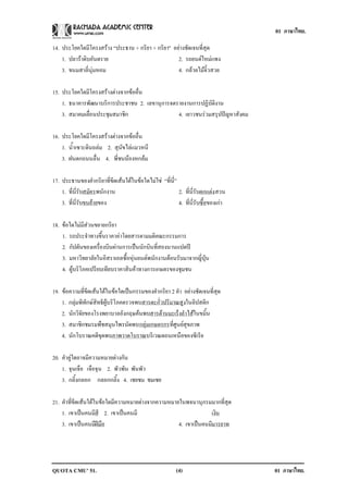01 ภาษาไทย.

14. ประโยคใดมีโครงสราง “ประธาน + กริยา + กริยา” อยางชัดเจนที่สุด
    1. ปลาราดิบอันตราย                            2. รถยนตใหมแพง
    3. ขนมสาลี่นุมหอม                             4. กลวยไมจิ๋วสวย

15. ประโยคใดมีโครงสรางตางจากขออื่น
    1. ธนาคารพัฒนาบริการประชาชน 2. เลขานุการจดรายงานการปฏิบัติงาน
    3. สมาคมเลือนประชุมสมาชิก
               ่                               4. เยาวชนรวมสรุปปญหาสังคม

16. ประโยคใดมีโครงสรางตางจากขออื่น
    1. น้ําเซาะดินถลม 2. สุนัขไลแมวหนี
    3. ฝนตกถนนลื่น 4. พี่ชนนองหกลม

17. ประธานของคํากริยาที่ขีดเสนใตในขอใดไมใช “ที่นี่”
    1. ที่นี่รับสมัครพนักงาน                             2. ที่นี่รับตกแตง สวน
                                                                           
    3. ที่นี่รับขนยายของ
                                                        4. ที่นี่รับซื้อของเกา

18. ขอใดไมมีสวนขยายกริยา
    1. รถประจําทางขึ้นราคาคาโดยสารตามมติคณะกรรมการ
    2. กัปตันของเครื่องบินผานการเปนนักบินที่สองนานแปดป
    3. มหาวิทยาลัยในอิสราเอลซื้อหุนยนตพนักงานตอนรับมาจากญี่ปุน
    4. ผูบริโภคเปรียบเทียบราคาสินคาทางการเกษตรของชุมชน

19. ขอความที่ขีดเสนใตในขอใดเปนกรรมของคํากริยา 2 คํา อยางชัดเจนที่สุด
    1. กลุมพิทักษสิทธิผูบริโภคตรวจพบสารตะกั่วปริมาณสูงในลิปสติก
    2. นักวิจัยของโรงพยาบาลอังกฤษคนพบสารตานมะเร็งลําไสในขมิ้น
    3. สมาชิกชมรมพืชสมุนไพรนัดพบกลุมเกษตรกรที่ศูนยสุขภาพ
    4. นักโบราณคดีขุดพบภาพวาดโบราณบริเวณตอนเหนือของซีเรีย

20. คําคูใดอาจมีความหมายตางกัน
    1. จุนเจือ เจือจุน 2. พัวพัน พันพัว
    3. กลิ้งกลอก กลอกกลิ้ง 4. เชยชม ชมเชย

21. คําที่ขีดเสนใตในขอใดมีความหมายตางจากความหมายในพจนานุกรมมากที่สุด
    1. เขาเปนคนมสี 2. เขาเปนคนมี
                      ี                                       เงิน
    3. เขาเปนคนมฝมือ
                    ี                              4. เขาเปนคนมมารยาท
                                                               ี




QUOTA CMU’ 51.                                           (4)                       01 ภาษาไทย.
 