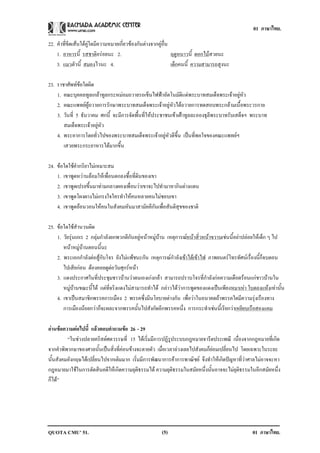 01 ภาษาไทย.

22. คําที่ขีดเสนใตคูใดมีความหมายเกี่ยวของกันตางจากคูอื่น
    1. อาหารนี้ รสชาติอรอยนะ 2.                               ฤดูหนาวนี้ ดอกไมสวยนะ
    3. แมวตัวนี้ สมองไวนะ 4.                                   เด็กคนนี้ ความสามารถสูงนะ

23. ราชาศัพทขอใดผิด
    1. คณะบุคคลทูลเกลาทูลกระหมอมถวายรถเข็นไฟฟาอัตโนมัติแดพระบาทสมเด็จพระเจาอยูหัว
    2. คณะแพทยผูถวายการรักษาพระบาทสมเด็จพระเจาอยูหัวไดถวายการทดสอบพระกลามเนื้อพระวรกาย
    3. วันที่ 5 ธันวาคม ศกนี้ จะมีการจัดพื้นที่ใหประชาชนเขาเฝาทูลละอองธุลีพระบาทรับเสด็จฯ พระบาท
       สมเด็จพระเจาอยูหัว
    4. พระอาการโดยทั่วไปของพระบาทสมเด็จพระเจาอยูหัวดีขึ้น เปนที่พอใจของคณะแพทยฯ
       เสวยพระกระยาหารไดมากขึ้น

24. ขอใดใชคํากริยาไมเหมาะสม
    1. เขาพูดหวานลอมใหเพื่อนตกลงซื้อที่ดินของเขา
    2. เขาพูดเปรยขึ้นมาทามกลางผองเพื่อนวาเขาจะไปทํามาหากินตางแดน
    3. เขาพดโผงผางไมเ กรงใจใครทาใหคนหลายคนไมชอบเขา
            ู                     ํ                
    4. เขาพูดออนวอนใหคนในสังคมหันมาสามัคคีกันเพื่อสันติสุขของชาติ

25. ขอใดใชสํานวนผิด
    1. วัยรุนเกเร 2 กลุมกําลังยกพวกตีกันอยูหนาหมูบาน เหตุการณหนาสิ่วหนาขวานเชนนี้อยาปลอยใหเด็ก ๆ ไป
       หนาหมูบานตอนนี้นะ
    2. พระเอกกําลังตอสูกับโจร ยังไมแพชนะกัน เหตุการณกําลังเขาไตเขาไฟ ภาพยนตรโทรทัศนเรื่องนี้ก็จบตอน
       ไปเสียกอน ตองคอยดูตอวันศุกรหนา
    3. แดงประกาศในที่ประชุมชาวบานวาตนเองเกงกลา สามารถปราบโจรที่กําลังกอความเดือดรอนแกชาวบานใน
       หมูบานขณะนี้ได แตที่จริงแดงไมสามารถทําได กลาวไดวาการพูดของแดงเปนเพียงหมาเหา ใบตองแหงเทานั้น
                                                                                                           
    4. เขาเปนสมาชิกพรรคการเมือง 2 พรรคซึ่งมีนโยบายตางกัน เพื่อวาในอนาคตถาพรรคใดมีความรุงเรืองทาง
       การเมืองนอยกวาก็จะผละจากพรรคนั้นไปสังกัดอีกพรรคหนึ่ง การกระทําเชนนี้เรียกวาเหยียบเรือสองแคม

อานขอความตอไปน้ี แลวตอบคาถามขอ 26 - 29
                         ํ       
         “ในชวงปลายคริสตศตวรรษที่ 15 ไดเริ่มมีการปฏิรูประบบกฎหมายจารีตประเพณี เนื่องจากกฎหมายที่เกิด
จากคําพิพากษาของศาลนั้นเปนสิ่งที่คอนขางจะตายตัว เมื่อเวลาลวงเลยไปสังคมก็ยอมเปลี่ยนไป โดยเฉพาะในระยะ
นั้นสังคมอังกฤษไดเปลี่ยนไปจากเดิมมาก เริ่มมีการพัฒนาการคาการพาณิชย จึงทําใหเกิดปญหาที่วาศาลไมอาจจะหา
กฎหมายมาใชในการตัดสินคดีใหเกิดความยุติธรรมได ความยุติธรรมในสมัยหนึ่งนั้นอาจจะไมยุติธรรมในอีกสมัยหนึ่ง
ก็ได”




QUOTA CMU’ 51.                                         (5)                                      01 ภาษาไทย.
 