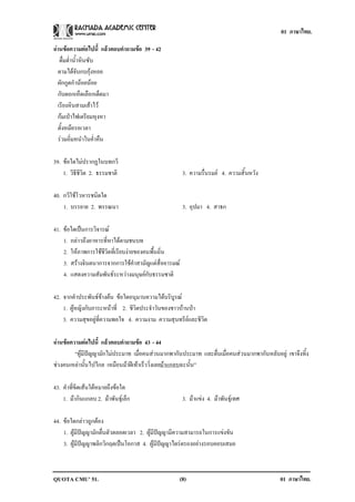 01 ภาษาไทย.

อานขอความตอไปน้ี แลวตอบคาถามขอ 39 - 42
                      ํ  
   ดื่มด่ําน้ําหินซับ
  ตามไดจับกบกุงหอย
  ผักกูดกํานอยนอย
  กับดอกเห็ดเลือกเด็ดมา
  เรียงหินสามเสาไว
  กมเปาไฟเตรียมหุงหา
  ตั้งหมอรอเวลา
  รวมอิ่มหนําในค่ําคืน

39. ขอใดไมปรากฏในบทกวี
             
    1. วิธีชีวิต 2. ธรรมชาติ                          3. ความรื่นรมย 4. ความสิ้นหวัง

40. กวีใชโวหารชนิดใด
    1. บรรยาย 2. พรรณนา                               3. อุปมา 4. สาธก

41. ขอใดเปนการวิจารณ
    1. กลาวถึงอาหารที่หาไดตามชนบท
    2. ใหภาพการใชชีวิตที่เรียบงายของคนพื้นถิ่น
    3. สรางจินตนาการจากการใชคําสามัญแตสื่ออารมณ
    4. แสดงความสัมพันธระหวางมนุษยกับธรรมชาติ

42. จากคําประพันธขางตน ขอใดอนุมานความไดบริบูรณ
    1. ผูหญิงกับภาระหนาที่ 2. ชีวิตประจําวันของชาวบานปา
    3. ความสุขอยูที่ความพอใจ 4. ความงาม ความสุนทรียและชีวิต

อานขอความตอไปน้ี แลวตอบคาถามขอ 43 - 44
                         ํ      
        “ผูมีปญญามักไมประมาท เมื่อคนสวนมากพากันประมาท และตื่นเมื่อคนสวนมากพากันหลับอยู เขาจึงทิ้ง
ชวงคนเหลานั้นไปไกล เหมือนมาฝเทาเร็ววิ่งเลยมาแกลบฉะนั้น”

43. คําที่ขีดเสนใตหมายถึงขอใด
    1. มากินแกลบ 2. มาพันธุเล็ก                    3. มาแขง 4. มาพันธุเทศ

44. ขอใดกลาวถูกตอง
    1. ผูมีปญญามักตื่นตัวตลอดเวลา 2. ผูมีปญญามีความสามารถในการแขงขัน
    3. ผูมีปญญาพลิกวิกฤตเปนโอกาส 4. ผูมีปญญาไตรตรองอยางรอบคอบเสมอ



QUOTA CMU’ 51.                                    (8)                                      01 ภาษาไทย.
 