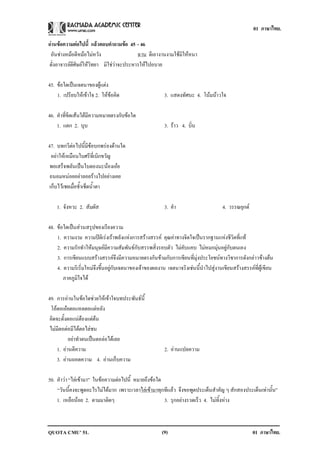 01 ภาษาไทย.

อานขอความตอไปน้ี แลวตอบคาถามขอ 45 - 46
                           ํ      
 อันชางหมอตีหมอไมหวัง                 ฉาน ตีเอางานงามใชมิใหหนา
ดั่งอาจารยตีศิษยใหวิทยา มิใชวาจะประหารใหไปอบาย

45. ขอใดเปนเจตนาของผูแตง
    1. เปรียบใหเขาใจ 2. ใหขอคด
                             ิ                        3. แสดงทัศนะ 4. โนมนาวใจ

46. คําที่ขีดเสนใตมีความหมายตรงกับขอใด
    1. แตก 2. บบ   ุ                                    3. ราว 4. บิ่น

47. บทกวีตอไปนี้มีขอบกพรองดานใด
  อยาใหเหมือนใบศรีที่เบิกขวัญ
 พอเสร็จพลันเปนใบตองนะนองเอย
 ถนอมหนอยอยาลอยรางไปอยางเคย
 เก็บไวเชยเมื่อช้ําเช็ดน้ําตา

    1. จังหวะ 2. สัมผัส                                 3. คา
                                                            ํ                        4. วรรณยุกต

48. ขอใดเปนสวนสรุปของเรียงความ
    1. ความงาม ความปติเรงเราพลังแหงการสรางสรรค คุณคาทางจิตใจเปนรากฐานแหงชีวิตที่แท
    2. ความรักทําใหมนุษยมีความสัมพันธกับสรรพสิ่งรอบตัว ไมคับแคบ ไมหมกมุนอยูกับตนเอง
    3. การเขียนแบบสรางสรรคจึงมีความหมายตรงกันขามกับการเขียนที่มุงประโยชนทางวิชาการดังกลาวขางตน
    4. ความริเริ่มใหมจึงขึ้นอยูกับเจตนาของเจาของผลงาน เจตนาจริงเชนนี้นําไปสูงานเขียนสรางสรรคที่ผูเขียน
       ภาคภูมิใจได

49. การอานในขอใดชวยใหเขาใจบทประพันธนี้
 โอตอเอยตอแหลตอแตหลัง
 คิดจะตั้งตอแนตองแตตน
 ไมมีตอตอมีไตตอไลชน
           อยาทําตนเปนตอลอไตเลย
     1. อานตีความ                                      2. อานแปลความ
     3. อานถอดความ 4. อานเก็บความ

50. คําวา “ไลเขามา” ในขอความตอไปนี้ หมายถึงขอใด
    “วันนี้คงจะพูดอะไรไมไดมาก เพราะเวลาไลเขามาทุกทีแลว จึงขอพูดประเด็นสําคัญ ๆ สักสองประเด็นเทานั้น”
    1. เหลือนอย 2. ตามมาติดๆ                         3. รุกอยางรวดเร็ว 4. ไมทิ้งหาง



QUOTA CMU’ 51.                                         (9)                                          01 ภาษาไทย.
 