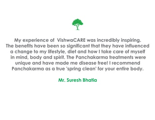 My experience of VishwaCARE was incredibly inspiring.
The benefits have been so significant that they have influenced
  a change to my lifestyle, diet and how I take care of myself
  in mind, body and spirit. The Panchakarma treatments were
    unique and have made me disease free! I recommend
   Panchakarma as a true 'spring clean' for your entire body.

                       Mr. Suresh Bhatia
 