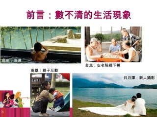 前言：數不清的生活現象



烏來：泡湯
                  台北：安老院裡下棋
        高雄：親子互動
                              日月潭：新人攝影




3
 