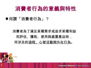消費者行為的意義與特性
    何謂「消費者行為」？


    消費者為了滿足某種需求或追求某種利益
     而評估、獲取、使用與處置產品時，
     所涉及的過程、心智活動與外在行為。




9
 