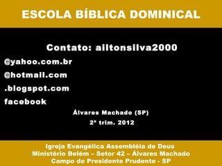 ESCOLA BÍBLICA DOMINICAL

           Contato: ailtonsilva2000
@yahoo.com.br
@hotmail.com
.blogspot.com
facebook
                Álvar es Machado (SP)
                     2º trim. 2012



         Igreja Evangélica Assembléia de Deus
     Ministério Belém – Setor 42 – Álvares Machado
           Campo de Presidente Prudente - SP
 