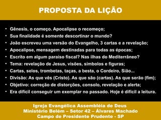 PROPOSTA DA LIÇÃO

• Gênesis, o começo. Apocalipse o recomeço;
• Sua finalidade é somente descortinar o mundo?
• João escreveu uma versão do Evangelho, 3 cartas e a revelação;
• Apocalipse, mensagem destinadas para todas as épocas;
• Escrito em algum paraíso fiscal? Nas ilhas do Mediterrâneo?
• Tema: revelação de Jesus, visões, símbolos e figuras;
• Cartas, selos, trombetas, taças, a besta, o Cordeiro, Sião...
• Divisão: As que vês (Cristo). As que são (cartas). As que serão (fim);
• Objetivo: correção de distorções, consolo, revelação e alerta;
• Era difícil conseguir um exemplar no passado. Hoje é difícil a leitura.


            Igreja Evangélica Assembléia de Deus
        Ministério Belém – Setor 42 – Álvares Machado
              Campo de Presidente Prudente - SP
 