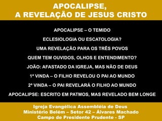 APOCALIPSE,
  A REVELAÇÃO DE JESUS CRISTO

                APOCALIPSE – O TEMIDO

            ECLESIOLOGIA OU ESCATOLOGIA?

          UMA REVELAÇÃO PARA OS TRÊS POVOS

      QUEM TEM OUVIDOS, OLHOS E ENTENDIMENTO?

      JOÃO: AFASTADO DA IGREJA, MAS NÃO DE DEUS

       1ª VINDA – O FILHO REVELOU O PAI AO MUNDO

       2ª VINDA – O PAI REVELARÁ O FILHO AO MUNDO

APOCALIPSE: ESCRITO EM PATMOS, MAS REVELADO BEM LONGE

         Igreja Evangélica Assembléia de Deus
     Ministério Belém – Setor 42 – Álvares Machado
           Campo de Presidente Prudente - SP
 