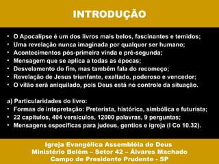INTRODUÇÃO

•   O Apocalipse é um dos livros mais belos, fascinantes e temidos;
•   Uma revelação nunca imaginada por qualquer ser humano;
•   Acontecimentos pós-primeira vinda e pré-segunda;
•   Mensagem que se aplica a todas as épocas;
•   Desvelamento do fim, mas também fala do recomeço;
•   Revelação de Jesus triunfante, exaltado, poderoso e vencedor;
•   O vilão será aniquilado, pois Deus está no controle da situação.

a) Particularidades do livro:
• Formas de intepretação: Preterista, histórica, simbólica e futurista;
• 22 capítulos, 404 versículos, 12000 palavras, 9 perguntas;
• Mensagens específicas para judeus, gentios e igreja (I Co 10.32).


              Igreja Evangélica Assembléia de Deus
          Ministério Belém – Setor 42 – Álvares Machado
                Campo de Presidente Prudente - SP
 