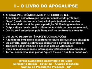 I – O LIVRO DO APOCALIPSE

1. APOCALIPSE, O ÚNICO LIVRO PROFÉTICO DO N.T.:
• Apocalipse: único livro que pode ser considerado profético;
• “Apo” (desde dentro para fora) e kalupsis (cobertura ou véu);
• A humanidade caminha para a perdição. Violência generalizada;
• O Apocalipse revela um fim diferente. A vitória do bem sobre o mal;
• O vilão será aniquilado, pois Deus está no controle da situação.

2. UM LIVRO DE ADVERTÊNCIAS E CONSOLAÇÕES.
• A função do livro não é descortinar o futuro ou revelar sua situação;
• Ele adverte, ensina, estimula a esperança e santidade, encoraja;
• Traz juízo aos incrédulos e bênçãos para os vitoriosos;
• Deus se revela e concede informações valiosas e desconhecidas;
• Tornou conhecido seus planos “quem Ele é e o que fará no futuro”.


            Igreja Evangélica Assembléia de Deus
        Ministério Belém – Setor 42 – Álvares Machado
              Campo de Presidente Prudente - SP
 