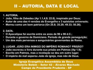 II – AUTORIA, DATA E LOCAL

1. AUTORIA.
• João, filho de Zebedeu (Ap 1.1,4,9; 22.8), inspirado por Deus;
• Autor de uma das 4 versões do Evangelho e 3 epístolas universais;
• Morreu como um bom patriarca (Gn 25.8; 35.29; 49.33; 50.26).

2. DATA.
• O Apocalipse foi escrito entre os anos de 90 e 96 d.C.;
• Durante o governo de Domiciano. Período de grande perseguição;
• Um dos mais perversos e sanguinários governantes de Roma.

3. LUGAR. JOÃO ERA INIMIGO DO IMPÉRIO ROMANO? PRISÃO?
• João escreveu o livro durante sua prisão em Patmos (Ap 1.9);
• Escrito em Patmos, mas a revelação se deu em outro lugar;
• O império do mal separou João da igreja, mas não de Deus.

            Igreja Evangélica Assembléia de Deus
        Ministério Belém – Setor 42 – Álvares Machado
              Campo de Presidente Prudente - SP
 