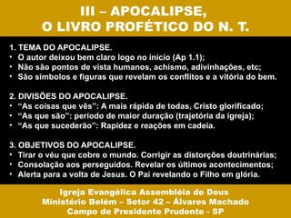 III – APOCALIPSE,
        O LIVRO PROFÉTICO DO N. T.
1. TEMA DO APOCALIPSE.
• O autor deixou bem claro logo no início (Ap 1.1);
• Não são pontos de vista humanos, achismo, adivinhações, etc;
• São símbolos e figuras que revelam os conflitos e a vitória do bem.

2. DIVISÕES DO APOCALIPSE.
• “As coisas que vês”: A mais rápida de todas, Cristo glorificado;
• “As que são”: período de maior duração (trajetória da igreja);
• “As que sucederão”: Rapidez e reações em cadeia.

3. OBJETIVOS DO APOCALIPSE.
• Tirar o véu que cobre o mundo. Corrigir as distorções doutrinárias;
• Consolação aos perseguidos. Revelar os últimos acontecimentos;
• Alerta para a volta de Jesus. O Pai revelando o Filho em glória.

            Igreja Evangélica Assembléia de Deus
        Ministério Belém – Setor 42 – Álvares Machado
              Campo de Presidente Prudente - SP
 