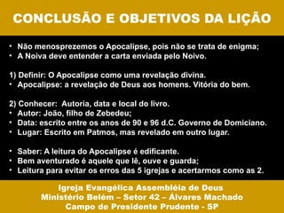 CONCLUSÃO E OBJETIVOS DA LIÇÃO

• Não menosprezemos o Apocalipse, pois não se trata de enigma;
• A Noiva deve entender a carta enviada pelo Noivo.

1) Definir: O Apocalipse como uma revelação divina.
• Apocalipse: a revelação de Deus aos homens. Vitória do bem.

2) Conhecer: Autoria, data e local do livro.
• Autor: João, filho de Zebedeu;
• Data: escrito entre os anos de 90 e 96 d.C. Governo de Domiciano.
• Lugar: Escrito em Patmos, mas revelado em outro lugar.

• Saber: A leitura do Apocalipse é edificante.
• Bem aventurado é aquele que lê, ouve e guarda;
• Leitura para evitar os erros das 5 igrejas e acertarmos como as 2.

            Igreja Evangélica Assembléia de Deus
        Ministério Belém – Setor 42 – Álvares Machado
              Campo de Presidente Prudente - SP
 