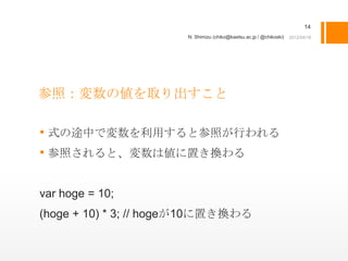 14
                       N. Shimizu (chiko@kaetsu.ac.jp / @chikoski)




参照：変数の値を取り出すこと

• 式の途中で変数を利用すると参照が行われる
• 参照されると、変数は値に置き換わる

var hoge = 10;
(hoge + 10) * 3; // hogeが10に置き換わる
 
