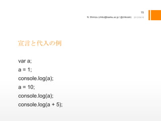 15
                      N. Shimizu (chiko@kaetsu.ac.jp / @chikoski)




宣言と代入の例

var a;
a = 1;
console.log(a);
a = 10;
console.log(a);
console.log(a + 5);
 