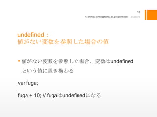 16
                        N. Shimizu (chiko@kaetsu.ac.jp / @chikoski)




undefined：
値がない変数を参照した場合の値


• 値がない変数を参照した場合、変数はundefined
 という値に置き換わる

var fuga;

fuga + 10; // fugaはundefinedになる
 
