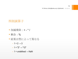 19
                         N. Shimizu (chiko@kaetsu.ac.jp / @chikoski)




四則演算子

• 加減乗除：+ - * /
• 剰余：%
• 結果は型によって異なる
 - 1+2→3
 - 1 + "2" → "12"
 - 1 + undefined → NaN
 