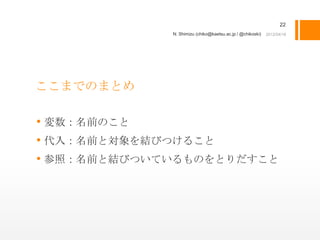 22
             N. Shimizu (chiko@kaetsu.ac.jp / @chikoski)




ここまでのまとめ

• 変数：名前のこと
• 代入：名前と対象を結びつけること
• 参照：名前と結びついているものをとりだすこと
 