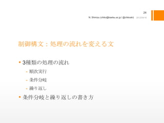 24
              N. Shimizu (chiko@kaetsu.ac.jp / @chikoski)




制御構文：処理の流れを変える文

• 3種類の処理の流れ
 - 順次実行
 - 条件分岐
 - 繰り返し

• 条件分岐と繰り返しの書き方
 