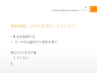 25
               N. Shimizu (chiko@kaetsu.ac.jp / @chikoski)




条件分岐：このときだけ、こうしたい

• if 文を利用する
• （）の中に{}を行う条件を書く

if (このときだけ){
    こうしたい
}
 