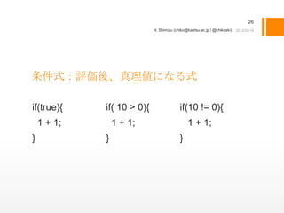26
                            N. Shimizu (chiko@kaetsu.ac.jp / @chikoski)




条件式：評価後、真理値になる式

if(true){    if( 10 > 0){                 if(10 != 0){
    1 + 1;       1 + 1;                       1 + 1;
}            }                            }
 