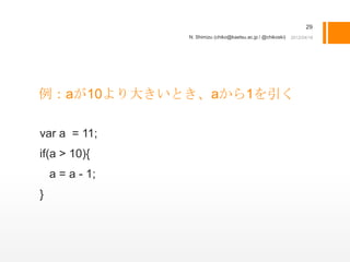 29
                 N. Shimizu (chiko@kaetsu.ac.jp / @chikoski)




例：aが10より大きいとき、aから1を引く

var a = 11;
if(a > 10){
    a = a - 1;
}
 