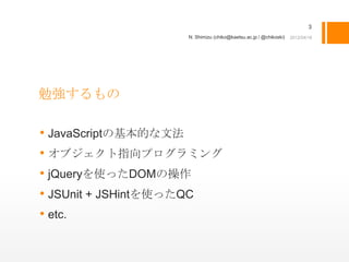 3
                  N. Shimizu (chiko@kaetsu.ac.jp / @chikoski)




勉強するもの

• JavaScriptの基本的な文法
• オブジェクト指向プログラミング
• jQueryを使ったDOMの操作
• JSUnit + JSHintを使ったQC
• etc.
 