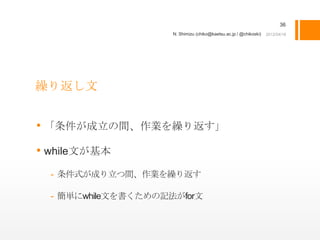 36
                     N. Shimizu (chiko@kaetsu.ac.jp / @chikoski)




繰り返し文


• 「条件が成立の間、作業を繰り返す」
• while文が基本
  - 条件式が成り立つ間、作業を繰り返す

  - 簡単にwhile文を書くための記法がfor文
 