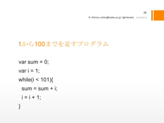 38
                     N. Shimizu (chiko@kaetsu.ac.jp / @chikoski)




1から100までを足すプログラム

var sum = 0;
var i = 1;
while(i < 101){
    sum = sum + i;
    i = i + 1;
}
 
