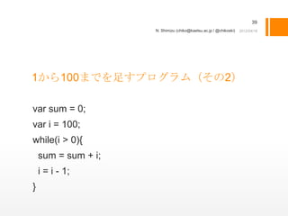 39
                     N. Shimizu (chiko@kaetsu.ac.jp / @chikoski)




1から100までを足すプログラム（その2）

var sum = 0;
var i = 100;
while(i > 0){
    sum = sum + i;
    i = i - 1;
}
 