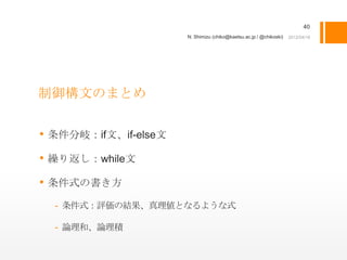 40
                      N. Shimizu (chiko@kaetsu.ac.jp / @chikoski)




制御構文のまとめ


• 条件分岐：if文、if-else文
• 繰り返し：while文
• 条件式の書き方
  - 条件式：評価の結果、真理値となるような式

  - 論理和、論理積
 