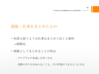 42
                    N. Shimizu (chiko@kaetsu.ac.jp / @chikoski)




関数：仕事をまとめたもの


• 何度も使うような仕事はまとめておくと便利
→関数化

• 関数としてまとめることの利点
 - プログラムの見通しが良くなる

 - 実際のやり方を知らなくても、その作業ができるようになる
 