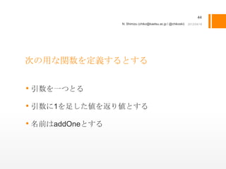 44
                 N. Shimizu (chiko@kaetsu.ac.jp / @chikoski)




次の用な関数を定義するとする


• 引数を一つとる
• 引数に1を足した値を返り値とする
• 名前はaddOneとする
 