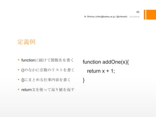45
                       N. Shimizu (chiko@kaetsu.ac.jp / @chikoski)




定義例

• functionに続けて関数名を書く   function addOne(x){
• ()のなかに引数のリストを書く          return x + 1;
• {}にまとめる仕事内容を書く       }
• return文を使って返り値を返す
 