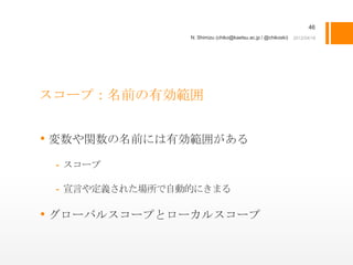 46
                N. Shimizu (chiko@kaetsu.ac.jp / @chikoski)




スコープ：名前の有効範囲


• 変数や関数の名前には有効範囲がある
 - スコープ

 - 宣言や定義された場所で自動的にきまる

• グローバルスコープとローカルスコープ
 