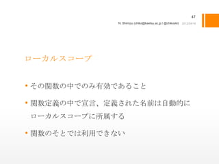 47
              N. Shimizu (chiko@kaetsu.ac.jp / @chikoski)




ローカルスコープ


• その関数の中でのみ有効であること
• 関数定義の中で宣言、定義された名前は自動的に
ローカルスコープに所属する

• 関数のそとでは利用できない
 
