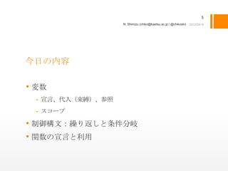 5
                  N. Shimizu (chiko@kaetsu.ac.jp / @chikoski)




今日の内容

• 変数
 - 宣言、代入（束縛）、参照
 - スコープ

• 制御構文：繰り返しと条件分岐
• 関数の宣言と利用
 