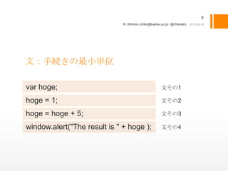 8
                              N. Shimizu (chiko@kaetsu.ac.jp / @chikoski)




文：手続きの最小単位

var hoge;                                              文その1

hoge = 1;                                              文その2

hoge = hoge + 5;                                       文その3

window.alert("The result is " + hoge );                文その4
 