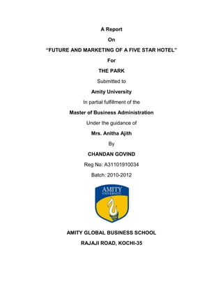 A Report

                        On

“FUTURE AND MARKETING OF A FIVE STAR HOTEL”

                        For

                   THE PARK

                   Submitted to

                Amity University

            In partial fulfillment of the

       Master of Business Administration

             Under the guidance of

                Mrs. Anitha Ajith

                        By

              CHANDAN GOVIND

            Reg No: A31101910034

                Batch: 2010-2012




      AMITY GLOBAL BUSINESS SCHOOL

           RAJAJI ROAD, KOCHI-35
 