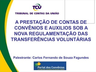 A PRESTAÇÃO DE CONTAS DE
 CONVÊNIOS E AUXILIOS SOB A
 NOVA REGULAMENTAÇÃO DAS
TRANSFERÊNCIAS VOLUNTÁRIAS


Palestrante: Carlos Fernando de Souza Fagundes
 