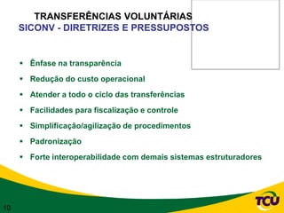 TRANSFERÊNCIAS VOLUNTÁRIAS
     SICONV - DIRETRIZES E PRESSUPOSTOS


      Ênfase na transparência
      Redução do custo operacional
      Atender a todo o ciclo das transferências
      Facilidades para fiscalização e controle
      Simplificação/agilização de procedimentos
      Padronização
      Forte interoperabilidade com demais sistemas estruturadores




10
 