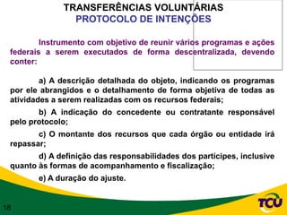 TRANSFERÊNCIAS VOLUNTÁRIAS
                PROTOCOLO DE INTENÇÕES

         Instrumento com objetivo de reunir vários programas e ações
 federais a serem executados de forma descentralizada, devendo
 conter:

         a) A descrição detalhada do objeto, indicando os programas
 por ele abrangidos e o detalhamento de forma objetiva de todas as
 atividades a serem realizadas com os recursos federais;
        b) A indicação do concedente ou contratante responsável
 pelo protocolo;
        c) O montante dos recursos que cada órgão ou entidade irá
 repassar;
        d) A definição das responsabilidades dos partícipes, inclusive
 quanto às formas de acompanhamento e fiscalização;
        e) A duração do ajuste.


18
 