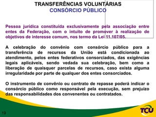 TRANSFERÊNCIAS VOLUNTÁRIAS
                  CONSÓRCIO PÚBLICO


 Pessoa jurídica constituída exclusivamente pela associação entre
 entes da Federação, com o intuito de promover à realização de
 objetivos de interesse comum, nos termo da Lei 11.107/05.

 A celebração do convênio com consórcio público para a
 transferência de recursos da União está condicionada ao
 atendimento, pelos entes federativos consorciados, das exigências
 legais aplicáveis, sendo vedada sua celebração, bem como a
 liberação de quaisquer parcelas de recursos, caso exista alguma
 irregularidade por parte de qualquer dos entes consorciados.

 O instrumento de convênio ou contrato de repasse poderá indicar o
 consórcio público como responsável pela execução, sem prejuízo
 das responsabilidades dos convenentes ou contratados.



19
 