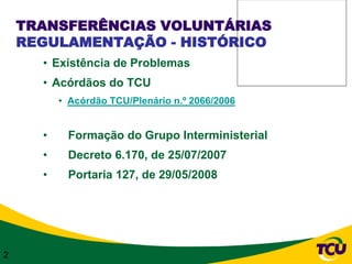 TRANSFERÊNCIAS VOLUNTÁRIAS
    REGULAMENTAÇÃO - HISTÓRICO
      • Existência de Problemas
      • Acórdãos do TCU
          • Acórdão TCU/Plenário n.º 2066/2006


      •    Formação do Grupo Interministerial
      •    Decreto 6.170, de 25/07/2007
      •    Portaria 127, de 29/05/2008




2
 