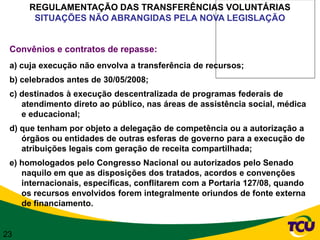 REGULAMENTAÇÃO DAS TRANSFERÊNCIAS VOLUNTÁRIAS
      SITUAÇÕES NÃO ABRANGIDAS PELA NOVA LEGISLAÇÃO


 Convênios e contratos de repasse:
 a) cuja execução não envolva a transferência de recursos;
 b) celebrados antes de 30/05/2008;
 c) destinados à execução descentralizada de programas federais de
    atendimento direto ao público, nas áreas de assistência social, médica
    e educacional;
 d) que tenham por objeto a delegação de competência ou a autorização a
    órgãos ou entidades de outras esferas de governo para a execução de
    atribuições legais com geração de receita compartilhada;
 e) homologados pelo Congresso Nacional ou autorizados pelo Senado
    naquilo em que as disposições dos tratados, acordos e convenções
    internacionais, específicas, conflitarem com a Portaria 127/08, quando
    os recursos envolvidos forem integralmente oriundos de fonte externa
    de financiamento.


23
 