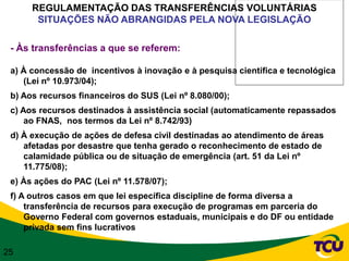 REGULAMENTAÇÃO DAS TRANSFERÊNCIAS VOLUNTÁRIAS
       SITUAÇÕES NÃO ABRANGIDAS PELA NOVA LEGISLAÇÃO

 - Às transferências a que se referem:

 a) À concessão de incentivos à inovação e à pesquisa científica e tecnológica
    (Lei nº 10.973/04);
 b) Aos recursos financeiros do SUS (Lei nº 8.080/00);
 c) Aos recursos destinados à assistência social (automaticamente repassados
     ao FNAS, nos termos da Lei nº 8.742/93)
 d) À execução de ações de defesa civil destinadas ao atendimento de áreas
    afetadas por desastre que tenha gerado o reconhecimento de estado de
    calamidade pública ou de situação de emergência (art. 51 da Lei nº
    11.775/08);
 e) Às ações do PAC (Lei nº 11.578/07);
 f) A outros casos em que lei específica discipline de forma diversa a
     transferência de recursos para execução de programas em parceria do
     Governo Federal com governos estaduais, municipais e do DF ou entidade
     privada sem fins lucrativos

25
 