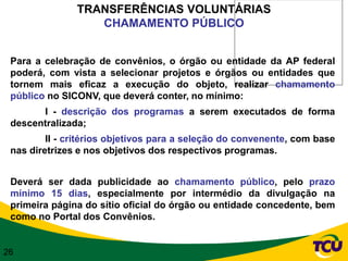TRANSFERÊNCIAS VOLUNTÁRIAS
                  CHAMAMENTO PÚBLICO


 Para a celebração de convênios, o órgão ou entidade da AP federal
 poderá, com vista a selecionar projetos e órgãos ou entidades que
 tornem mais eficaz a execução do objeto, realizar chamamento
 público no SICONV, que deverá conter, no mínimo:
       I - descrição dos programas a serem executados de forma
 descentralizada;
         II - critérios objetivos para a seleção do convenente, com base
 nas diretrizes e nos objetivos dos respectivos programas.


 Deverá ser dada publicidade ao chamamento público, pelo prazo
 mínimo 15 dias, especialmente por intermédio da divulgação na
 primeira página do sítio oficial do órgão ou entidade concedente, bem
 como no Portal dos Convênios.


26
 